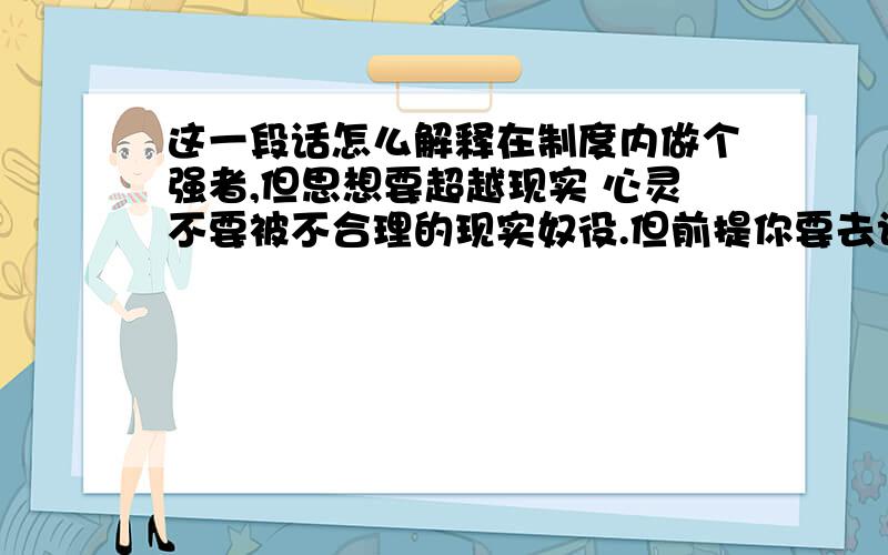 这一段话怎么解释在制度内做个强者,但思想要超越现实 心灵不要被不合理的现实奴役.但前提你要去认识它,才能凌驾在它之上 学