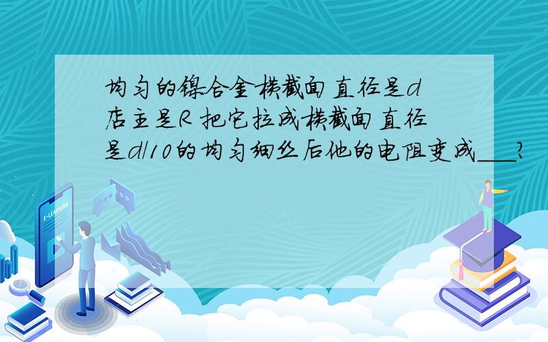 均匀的镍合金横截面直径是d 店主是R 把它拉成横截面直径是d/10的均匀细丝后他的电阻变成___?