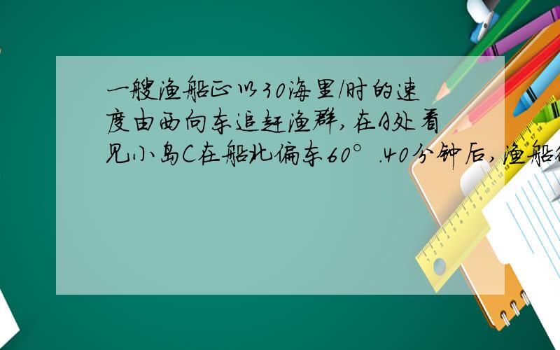 一艘渔船正以30海里/时的速度由西向东追赶渔群,在A处看见小岛C在船北偏东60°.40分钟后,渔船行至B处,此时看见小岛