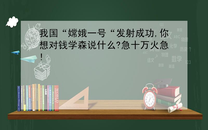 我国“嫦娥一号“发射成功,你想对钱学森说什么?急十万火急!