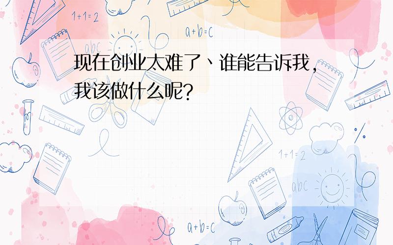 现在创业太难了丶谁能告诉我,我该做什么呢?