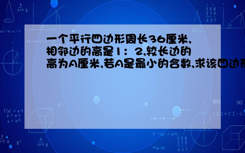 一个平行四边形周长36厘米,相邻边的高是1：2,较长边的高为A厘米,若A是最小的合数,求该四边形的面积