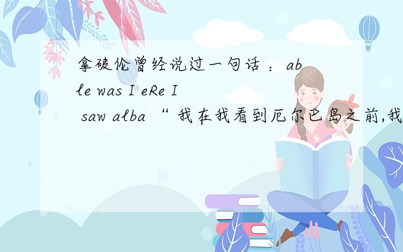 拿破伦曾经说过一句话 ：able was I eRe I saw alba “ 我在我看到厄尔巴岛之前,我曾所向无敌.