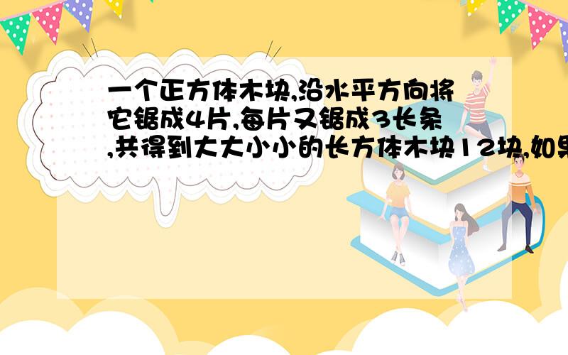 一个正方体木块,沿水平方向将它锯成4片,每片又锯成3长条,共得到大大小小的长方体木块12块,如果原正方