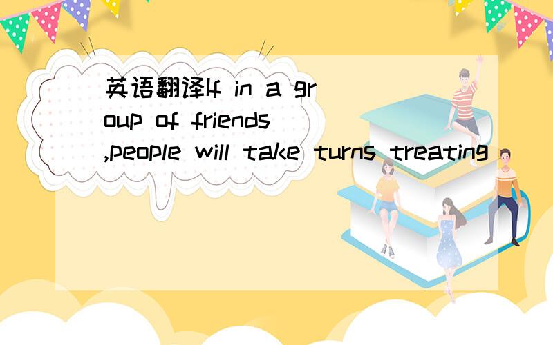 英语翻译If in a group of friends,people will take turns treating