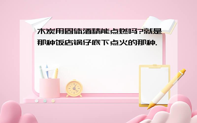 木炭用固体酒精能点燃吗?就是那种饭店锅仔底下点火的那种.