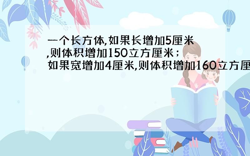 一个长方体,如果长增加5厘米,则体积增加150立方厘米；如果宽增加4厘米,则体积增加160立方厘米；