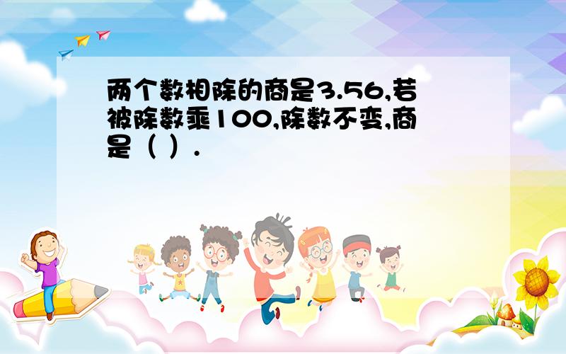 两个数相除的商是3.56,若被除数乘100,除数不变,商是（ ）.