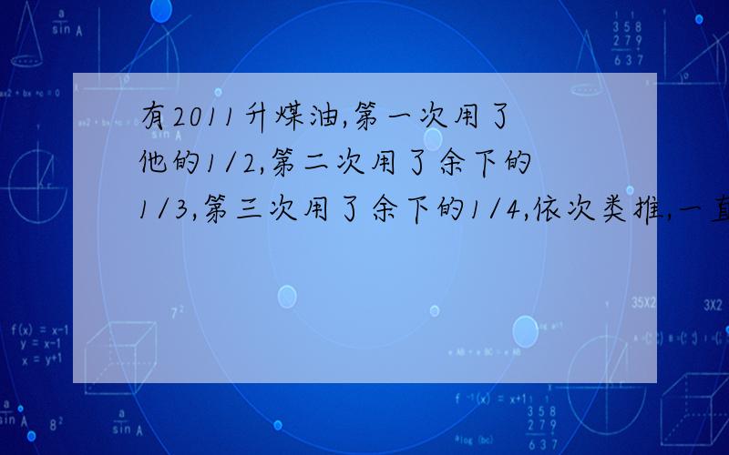 有2011升煤油,第一次用了他的1/2,第二次用了余下的1/3,第三次用了余下的1/4,依次类推,一直到2010次用了余