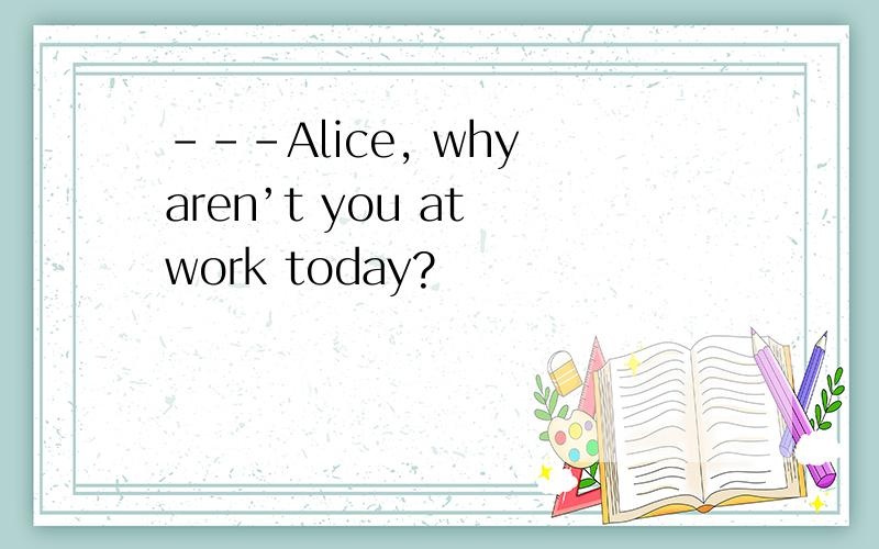 ---Alice, why aren’t you at work today?