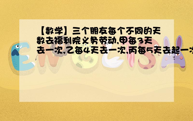 【数学】三个朋友每个不同的天数去福利院义务劳动,甲每3天去一次,乙每4天去一次,丙每5天去起一次,上次