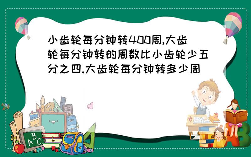 小齿轮每分钟转400周,大齿轮每分钟转的周数比小齿轮少五分之四.大齿轮每分钟转多少周