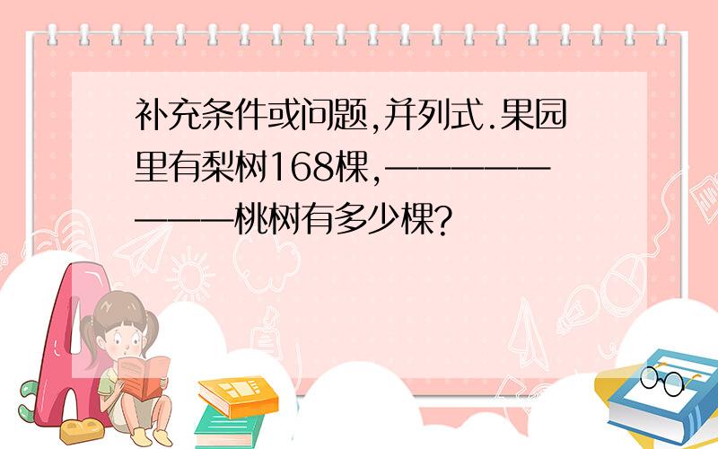 补充条件或问题,并列式.果园里有梨树168棵,————————桃树有多少棵?