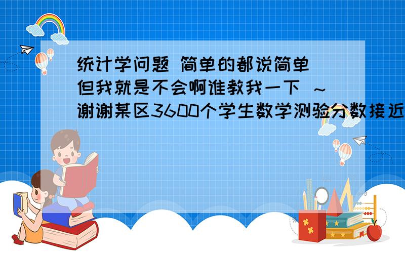 统计学问题 简单的都说简单 但我就是不会啊谁教我一下 ～谢谢某区3600个学生数学测验分数接近正态分布，平均分为80 标