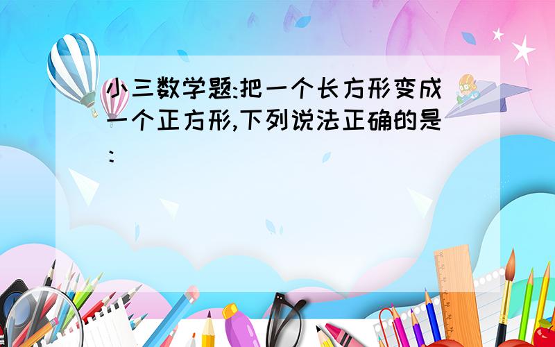 小三数学题:把一个长方形变成一个正方形,下列说法正确的是：