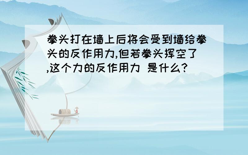 拳头打在墙上后将会受到墙给拳头的反作用力,但若拳头挥空了,这个力的反作用力 是什么?