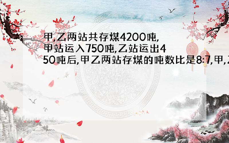 甲,乙两站共存煤4200吨,甲站运入750吨,乙站运出450吨后,甲乙两站存煤的吨数比是8:7,甲,乙两站原来各存煤多少