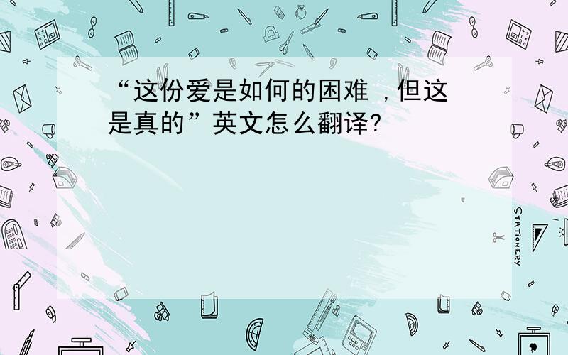 “这份爱是如何的困难 ,但这是真的”英文怎么翻译?