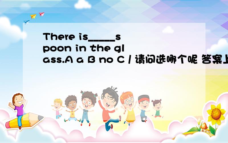 There is_____spoon in the glass.A a B no C / 请问选哪个呢 答案上是选A 但