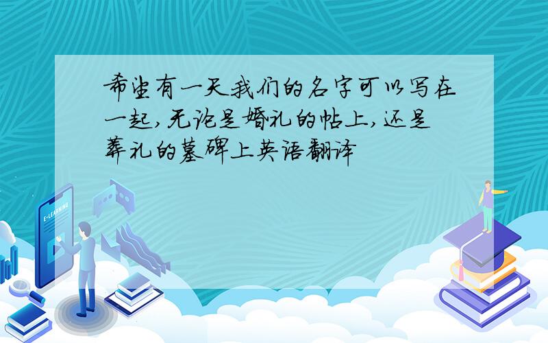 希望有一天我们的名字可以写在一起,无论是婚礼的帖上,还是葬礼的墓碑上英语翻译