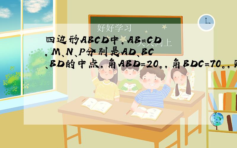 四边形ABCD中,AB=CD,M、N、P分别是AD、BC、BD的中点,角ABD=20°,角BDC=70°,则角NMP为多