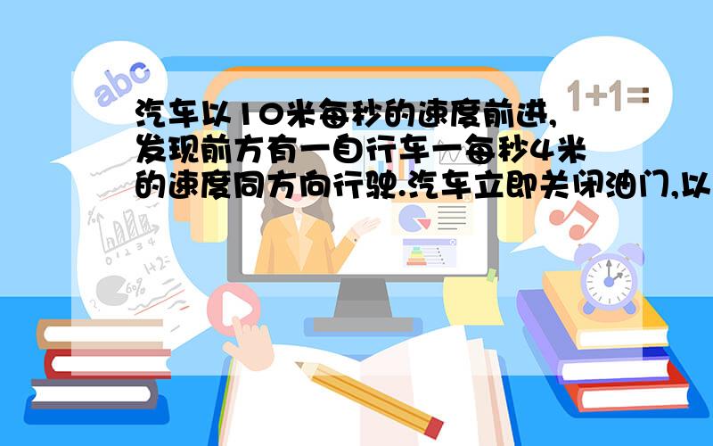 汽车以10米每秒的速度前进,发现前方有一自行车一每秒4米的速度同方向行驶.汽车立即关闭油门,以加速...