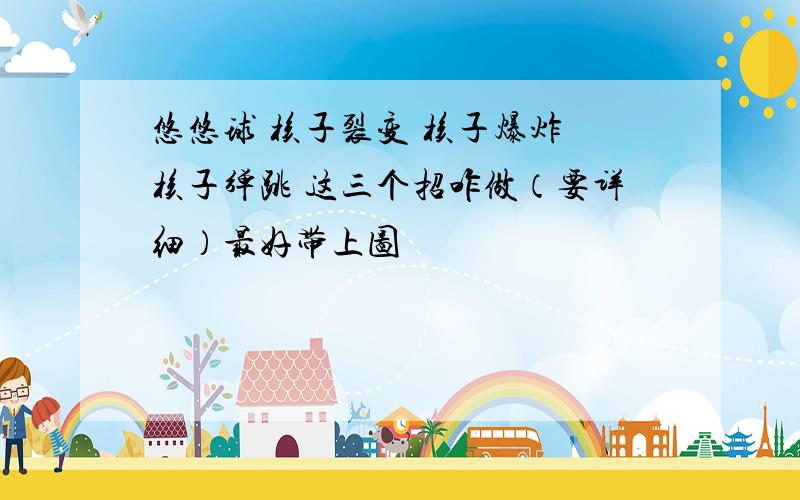 悠悠球 核子裂变 核子爆炸 核子弹跳 这三个招咋做（要详细）最好带上图