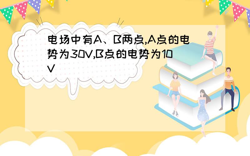 电场中有A、B两点,A点的电势为30V,B点的电势为10V