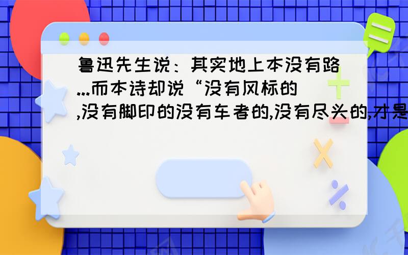 鲁迅先生说：其实地上本没有路...而本诗却说“没有风标的,没有脚印的没有车者的,没有尽头的,才是路.”