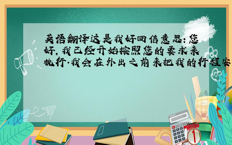 英语翻译这是我好回信意思：您好,我已经开始按照您的要求来执行.我会在外出之前来把我的行程安排和相关事项发送给相关人员.公