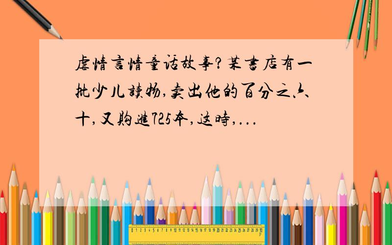 虐情言情童话故事?某书店有一批少儿读物,卖出他的百分之六十,又购进725本,这时,...