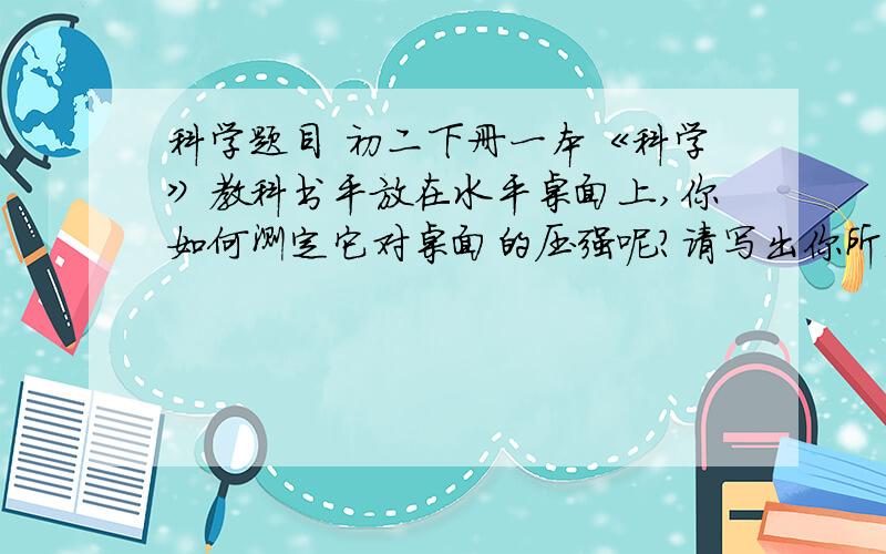 科学题目 初二下册一本《科学》教科书平放在水平桌面上,你如何测定它对桌面的压强呢?请写出你所选择的器材.实验步骤及压强的