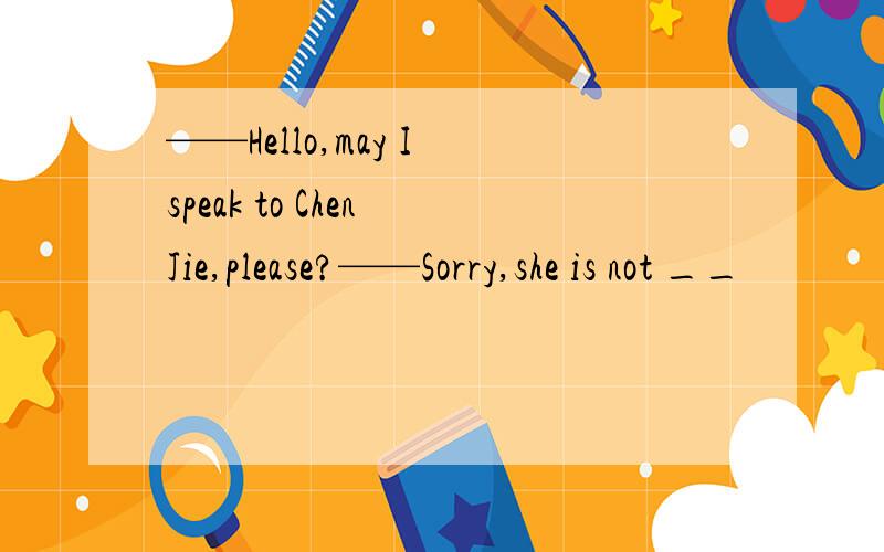 ——Hello,may I speak to Chen Jie,please?——Sorry,she is not __