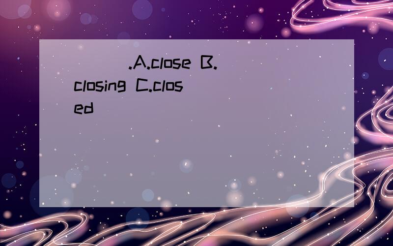 ___.A.close B.closing C.closed