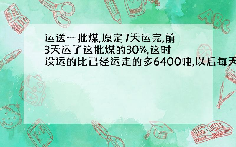 运送一批煤,原定7天运完,前3天运了这批煤的30%,这时设运的比已经运走的多6400吨,以后每天要运多少吨