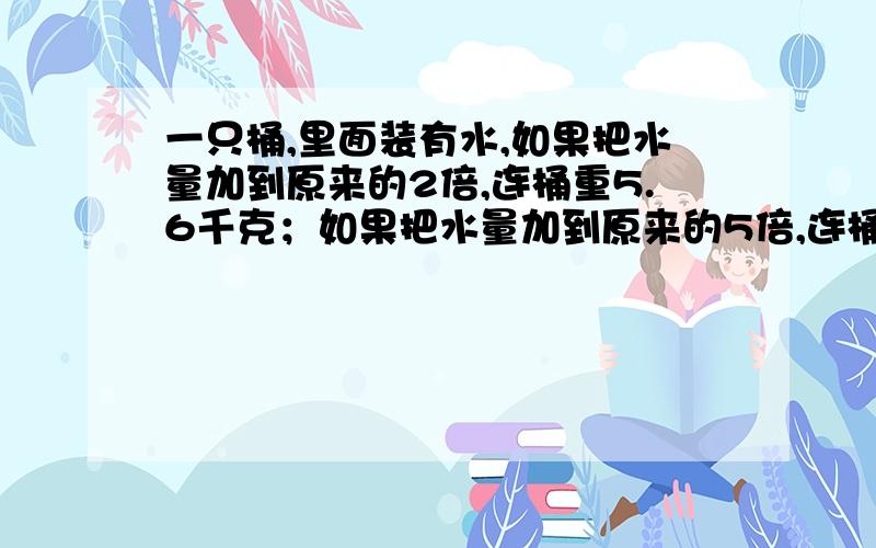 一只桶,里面装有水,如果把水量加到原来的2倍,连桶重5.6千克；如果把水量加到原来的5倍,连桶重11.6千克