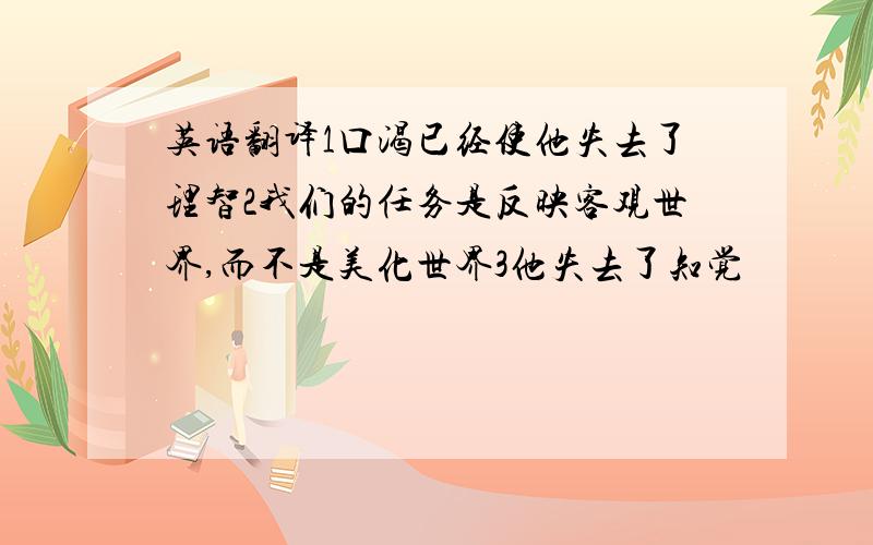 英语翻译1口渴已经使他失去了理智2我们的任务是反映客观世界,而不是美化世界3他失去了知觉