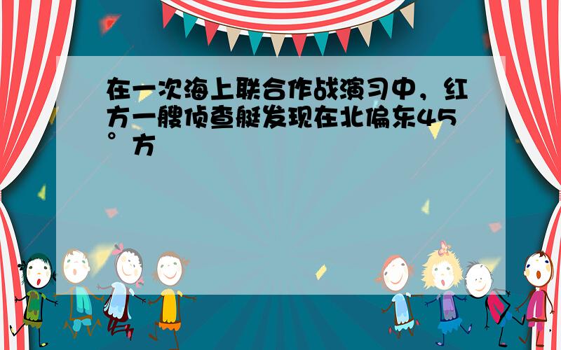 在一次海上联合作战演习中，红方一艘侦查艇发现在北偏东45°方