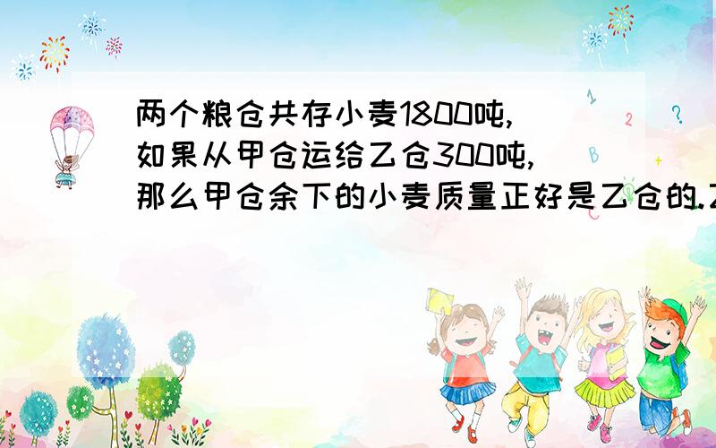 两个粮仓共存小麦1800吨,如果从甲仓运给乙仓300吨,那么甲仓余下的小麦质量正好是乙仓的.乙仓原存小麦几