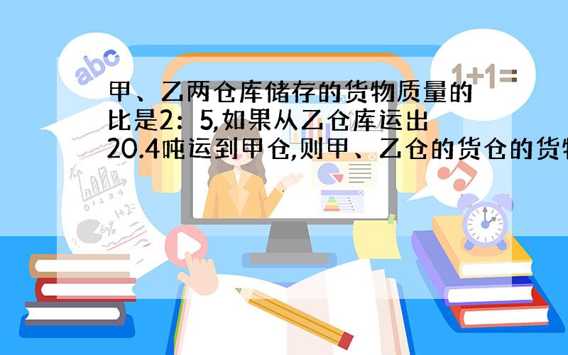 甲、乙两仓库储存的货物质量的比是2：5,如果从乙仓库运出20.4吨运到甲仓,则甲、乙仓的货仓的货物质量相等