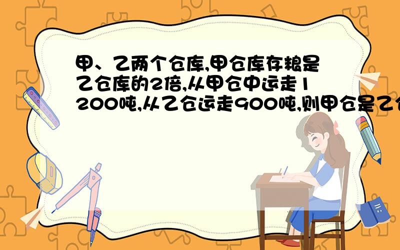 甲、乙两个仓库,甲仓库存粮是乙仓库的2倍,从甲仓中运走1200吨,从乙仓运走900吨,则甲仓是乙仓的3?B