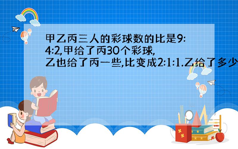 甲乙丙三人的彩球数的比是9:4:2,甲给了丙30个彩球,乙也给了丙一些,比变成2:1:1.乙给了多少个?