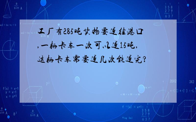 工厂有285吨货物要运往港口,一辆卡车一次可以运15吨,这辆卡车需要运几次能运完?