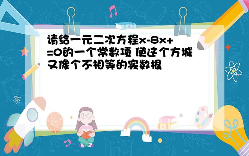 请给一元二次方程x-8x+ =0的一个常数项 使这个方城又像个不相等的实数根