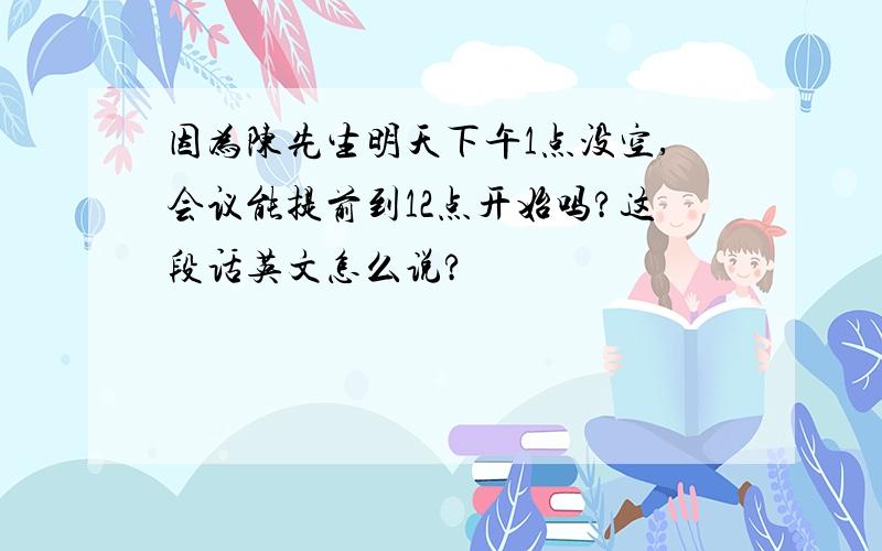 因为陈先生明天下午1点没空,会议能提前到12点开始吗?这段话英文怎么说?