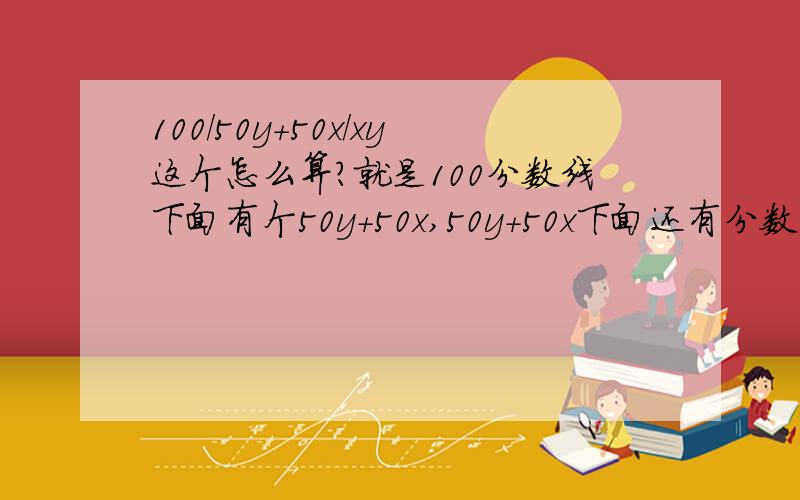 100/50y+50x/xy这个怎么算?就是100分数线下面有个50y+50x,50y+50x下面还有分数线xy,