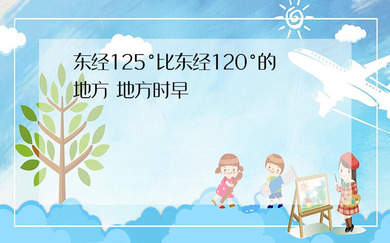 东经125°比东经120°的地方 地方时早