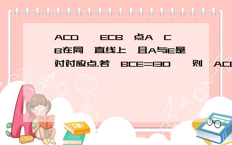 △ACD≌△ECB,点A,C,B在同一直线上,且A与E是一对对应点.若∠BCE=130°,则△ACD绕C点顺时针转多少°