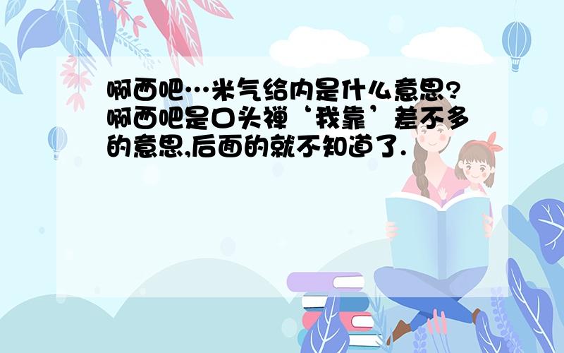 啊西吧…米气给内是什么意思?啊西吧是口头禅‘我靠’差不多的意思,后面的就不知道了.