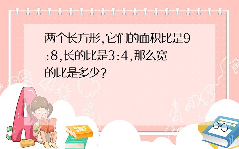 两个长方形,它们的面积比是9:8,长的比是3:4,那么宽的比是多少?